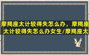 摩羯座太计较得失怎么办，摩羯座太计较得失怎么办女生/摩羯座太计较得失怎么办，摩羯座太计较得失怎么办女生-我的网站