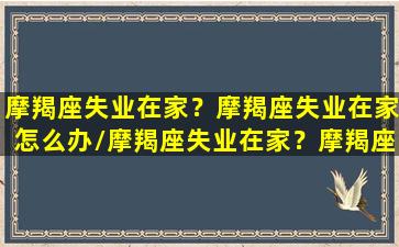 摩羯座失业在家？摩羯座失业在家怎么办/摩羯座失业在家？摩羯座失业在家怎么办-我的网站