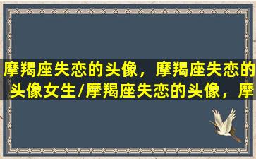 摩羯座失恋的头像，摩羯座失恋的头像女生/摩羯座失恋的头像，摩羯座失恋的头像女生-我的网站