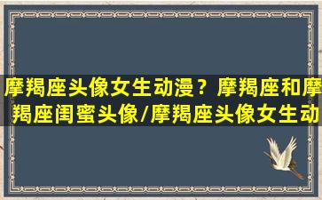 摩羯座头像女生动漫？摩羯座和摩羯座闺蜜头像/摩羯座头像女生动漫？摩羯座和摩羯座闺蜜头像-我的网站