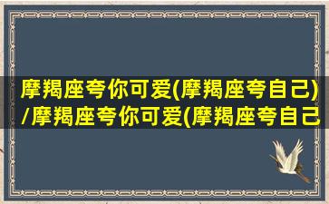 摩羯座夸你可爱(摩羯座夸自己)/摩羯座夸你可爱(摩羯座夸自己)-我的网站