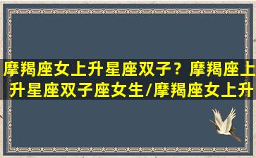 摩羯座女上升星座双子？摩羯座上升星座双子座女生/摩羯座女上升星座双子？摩羯座上升星座双子座女生-我的网站