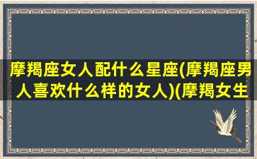 摩羯座女人配什么星座(摩羯座男人喜欢什么样的女人)(摩羯女生配什么星座的男生)