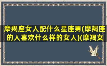 摩羯座女人配什么星座男(摩羯座的人喜欢什么样的女人)(摩羯女生配什么星座的男生)