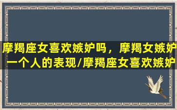 摩羯座女喜欢嫉妒吗，摩羯女嫉妒一个人的表现/摩羯座女喜欢嫉妒吗，摩羯女嫉妒一个人的表现-我的网站