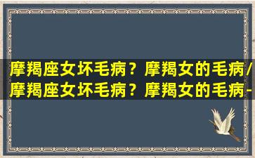 摩羯座女坏毛病？摩羯女的毛病/摩羯座女坏毛病？摩羯女的毛病-我的网站