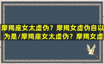 摩羯座女太虚伪？摩羯女虚伪自以为是/摩羯座女太虚伪？摩羯女虚伪自以为是-我的网站