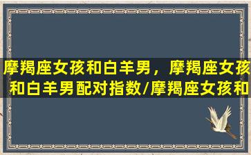 摩羯座女孩和白羊男，摩羯座女孩和白羊男配对指数/摩羯座女孩和白羊男，摩羯座女孩和白羊男配对指数-我的网站