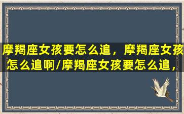 摩羯座女孩要怎么追，摩羯座女孩怎么追啊/摩羯座女孩要怎么追，摩羯座女孩怎么追啊-我的网站