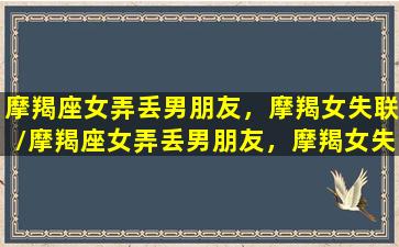 摩羯座女弄丢男朋友，摩羯女失联/摩羯座女弄丢男朋友，摩羯女失联-我的网站