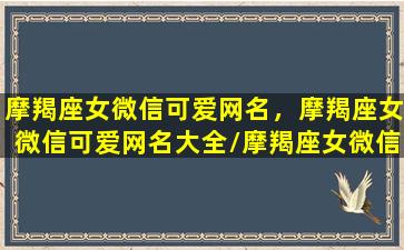 摩羯座女微信可爱网名，摩羯座女微信可爱网名大全/摩羯座女微信可爱网名，摩羯座女微信可爱网名大全-我的网站