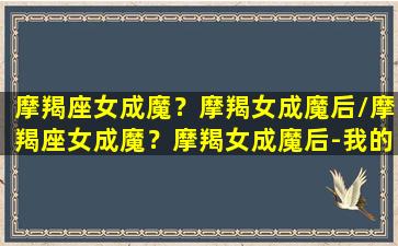 摩羯座女成魔？摩羯女成魔后/摩羯座女成魔？摩羯女成魔后-我的网站(摩羯女成魔后迷人)