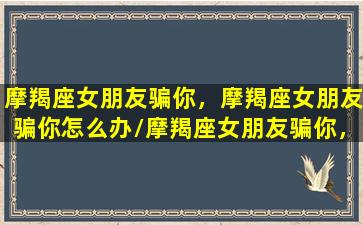 摩羯座女朋友骗你，摩羯座女朋友骗你怎么办/摩羯座女朋友骗你，摩羯座女朋友骗你怎么办-我的网站