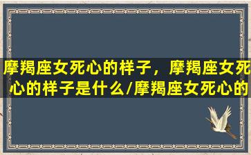 摩羯座女死心的样子，摩羯座女死心的样子是什么/摩羯座女死心的样子，摩羯座女死心的样子是什么-我的网站