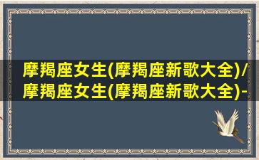 摩羯座女生(摩羯座新歌大全)/摩羯座女生(摩羯座新歌大全)-我的网站