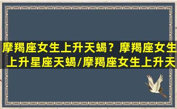 摩羯座女生上升天蝎？摩羯座女生上升星座天蝎/摩羯座女生上升天蝎？摩羯座女生上升星座天蝎-我的网站