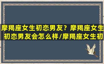 摩羯座女生初恋男友？摩羯座女生初恋男友会怎么样/摩羯座女生初恋男友？摩羯座女生初恋男友会怎么样-我的网站