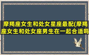 摩羯座女生和处女星座最配(摩羯座女生和处女座男生在一起合适吗)(摩羯座女和处女座女合不合)