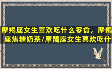 摩羯座女生喜欢吃什么零食，摩羯座焦糖奶茶/摩羯座女生喜欢吃什么零食，摩羯座焦糖奶茶-我的网站