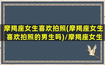 摩羯座女生喜欢拍照(摩羯座女生喜欢拍照的男生吗)/摩羯座女生喜欢拍照(摩羯座女生喜欢拍照的男生吗)-我的网站