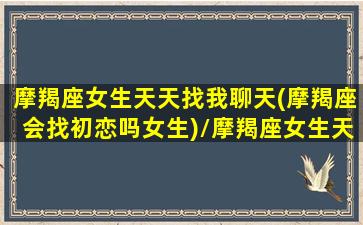 摩羯座女生天天找我聊天(摩羯座会找初恋吗女生)/摩羯座女生天天找我聊天(摩羯座会找初恋吗女生)-我的网站