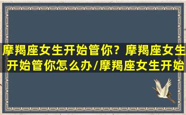 摩羯座女生开始管你？摩羯座女生开始管你怎么办/摩羯座女生开始管你？摩羯座女生开始管你怎么办-我的网站