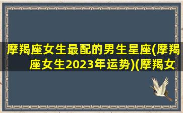 摩羯座女生最配的男生星座(摩羯座女生2023年运势)(摩羯女2022)