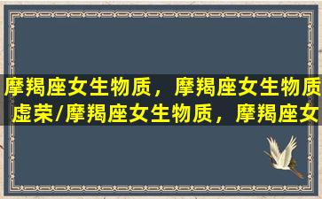 摩羯座女生物质，摩羯座女生物质虚荣/摩羯座女生物质，摩羯座女生物质虚荣-我的网站