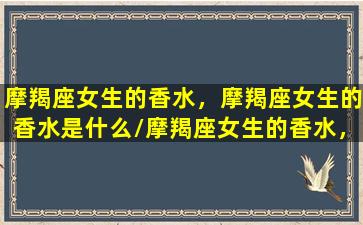 摩羯座女生的香水，摩羯座女生的香水是什么/摩羯座女生的香水，摩羯座女生的香水是什么-我的网站