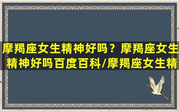 摩羯座女生精神好吗？摩羯座女生精神好吗百度百科/摩羯座女生精神好吗？摩羯座女生精神好吗百度百科-我的网站