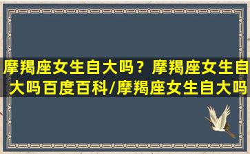 摩羯座女生自大吗？摩羯座女生自大吗百度百科/摩羯座女生自大吗？摩羯座女生自大吗百度百科-我的网站