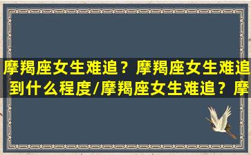 摩羯座女生难追？摩羯座女生难追到什么程度/摩羯座女生难追？摩羯座女生难追到什么程度-我的网站