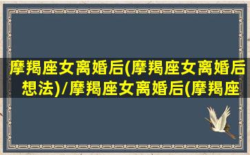 摩羯座女离婚后(摩羯座女离婚后想法)/摩羯座女离婚后(摩羯座女离婚后想法)-我的网站