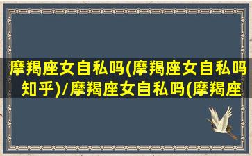 摩羯座女自私吗(摩羯座女自私吗知乎)/摩羯座女自私吗(摩羯座女自私吗知乎)-我的网站