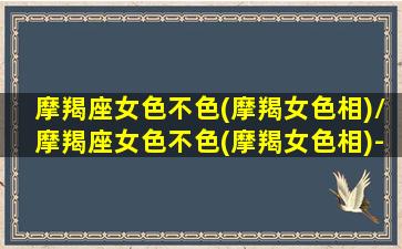 摩羯座女色不色(摩羯女色相)/摩羯座女色不色(摩羯女色相)-我的网站