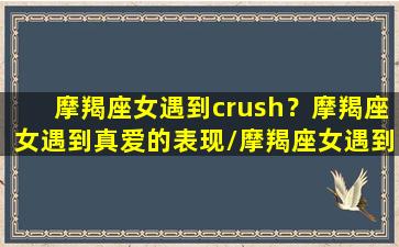 摩羯座女遇到crush？摩羯座女遇到真爱的表现/摩羯座女遇到crush？摩羯座女遇到真爱的表现-我的网站