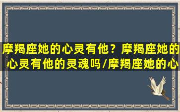 摩羯座她的心灵有他？摩羯座她的心灵有他的灵魂吗/摩羯座她的心灵有他？摩羯座她的心灵有他的灵魂吗-我的网站