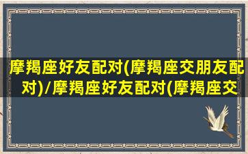 摩羯座好友配对(摩羯座交朋友配对)/摩羯座好友配对(摩羯座交朋友配对)-我的网站