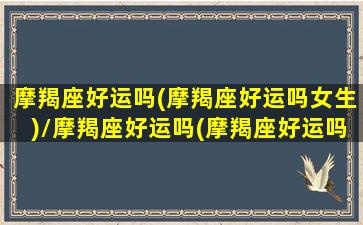 摩羯座好运吗(摩羯座好运吗女生)/摩羯座好运吗(摩羯座好运吗女生)-我的网站