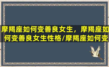 摩羯座如何变善良女生，摩羯座如何变善良女生性格/摩羯座如何变善良女生，摩羯座如何变善良女生性格-我的网站