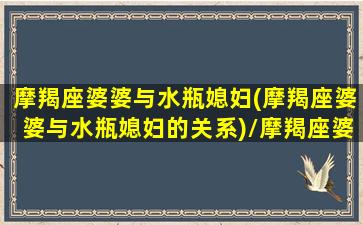 摩羯座婆婆与水瓶媳妇(摩羯座婆婆与水瓶媳妇的关系)/摩羯座婆婆与水瓶媳妇(摩羯座婆婆与水瓶媳妇的关系)-我的网站