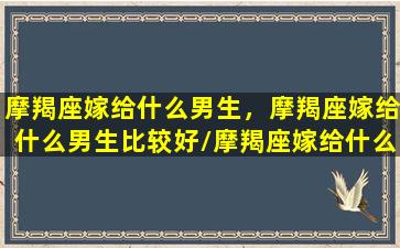 摩羯座嫁给什么男生，摩羯座嫁给什么男生比较好/摩羯座嫁给什么男生，摩羯座嫁给什么男生比较好-我的网站