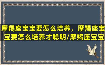 摩羯座宝宝要怎么培养，摩羯座宝宝要怎么培养才聪明/摩羯座宝宝要怎么培养，摩羯座宝宝要怎么培养才聪明-我的网站