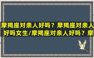 摩羯座对亲人好吗？摩羯座对亲人好吗女生/摩羯座对亲人好吗？摩羯座对亲人好吗女生-我的网站