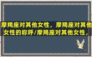 摩羯座对其他女性，摩羯座对其他女性的称呼/摩羯座对其他女性，摩羯座对其他女性的称呼-我的网站