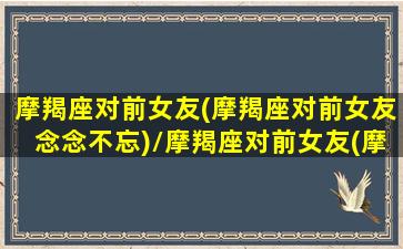 摩羯座对前女友(摩羯座对前女友念念不忘)/摩羯座对前女友(摩羯座对前女友念念不忘)-我的网站