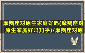 摩羯座对原生家庭好吗(摩羯座对原生家庭好吗知乎)/摩羯座对原生家庭好吗(摩羯座对原生家庭好吗知乎)-我的网站