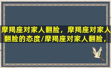 摩羯座对家人翻脸，摩羯座对家人翻脸的态度/摩羯座对家人翻脸，摩羯座对家人翻脸的态度-我的网站