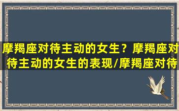 摩羯座对待主动的女生？摩羯座对待主动的女生的表现/摩羯座对待主动的女生？摩羯座对待主动的女生的表现-我的网站