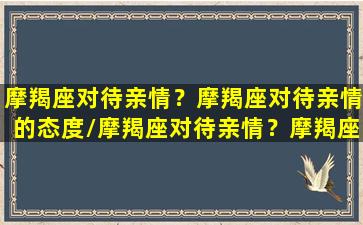 摩羯座对待亲情？摩羯座对待亲情的态度/摩羯座对待亲情？摩羯座对待亲情的态度-我的网站